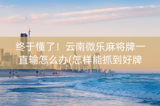终于懂了！云南微乐麻将牌一直输怎么办(怎样能抓到好牌)