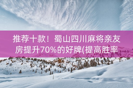 推荐十款！蜀山四川麻将亲友房提升70%的好牌(提高胜率方法)