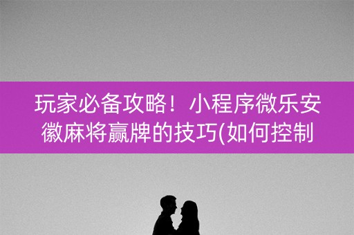 玩家必备攻略！小程序微乐安徽麻将赢牌的技巧(如何控制输赢)