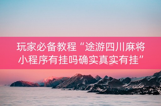 玩家必备教程“途游四川麻将小程序有挂吗确实真实有挂”!(确实是有挂)-抖音