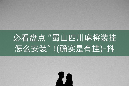 必看盘点“蜀山四川麻将装挂怎么安装”!(确实是有挂)-抖音