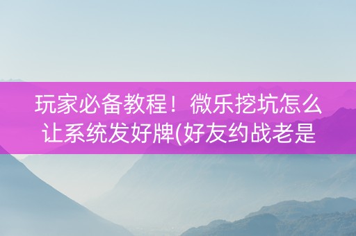 玩家必备教程！微乐挖坑怎么让系统发好牌(好友约战老是输)