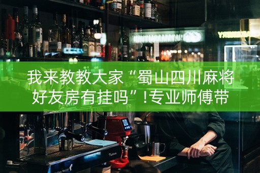 我来教教大家“蜀山四川麻将好友房有挂吗”!专业师傅带你一起了解（详细教程）-抖音