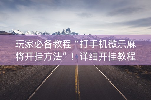 玩家必备教程“打手机微乐麻将开挂方法”！详细开挂教程（确实真的有挂)-抖音