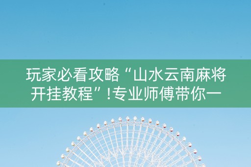 玩家必看攻略“山水云南麻将开挂教程”!专业师傅带你一起了解（详细教程）-抖音