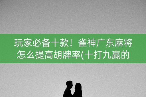 玩家必备十款！雀神广东麻将怎么提高胡牌率(十打九赢的打法)