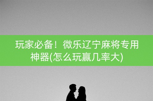 玩家必备！微乐辽宁麻将专用神器(怎么玩赢几率大)