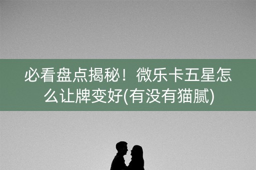 必看盘点揭秘！微乐卡五星怎么让牌变好(有没有猫腻)