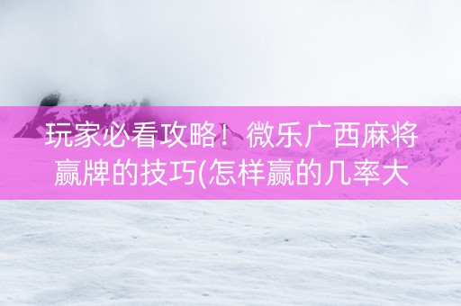 玩家必看攻略！微乐广西麻将赢牌的技巧(怎样赢的几率大)