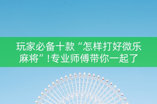 玩家必备十款“怎样打好微乐麻将”!专业师傅带你一起了解（详细教程）-抖音