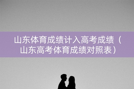 山东体育成绩计入高考成绩（山东高考体育成绩对照表）