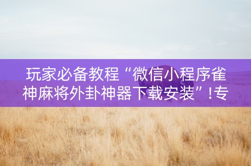 玩家必备教程“微信小程序雀神麻将外卦神器下载安装”!专业师傅带你一起了解（详细教程）-抖音