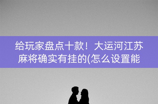 给玩家盘点十款！大运河江苏麻将确实有挂的(怎么设置能有好牌)