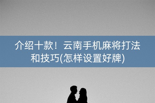 介绍十款！云南手机麻将打法和技巧(怎样设置好牌)