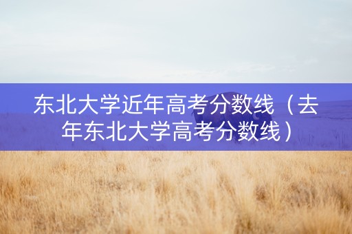 东北大学近年高考分数线（去年东北大学高考分数线）