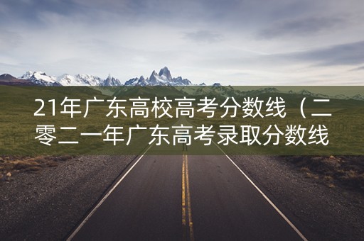 21年广东高校高考分数线（二零二一年广东高考录取分数线）