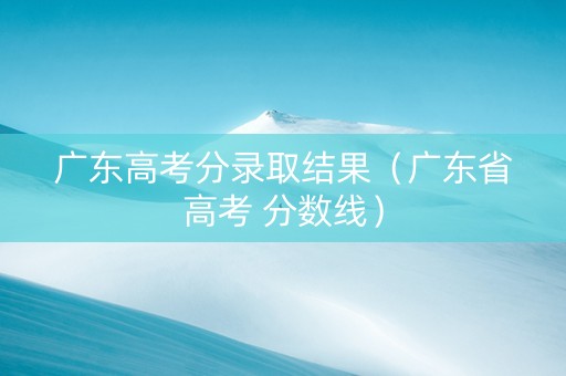 广东高考分录取结果（广东省高考 分数线）