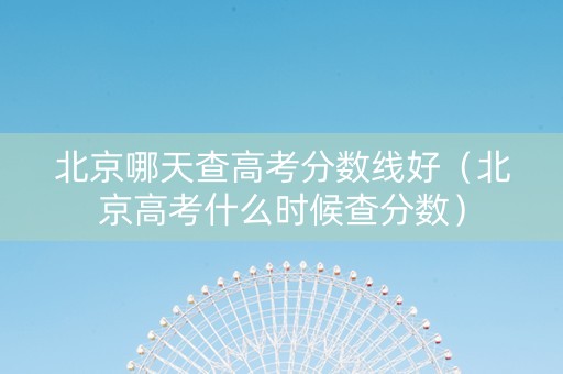 北京哪天查高考分数线好（北京高考什么时候查分数）
