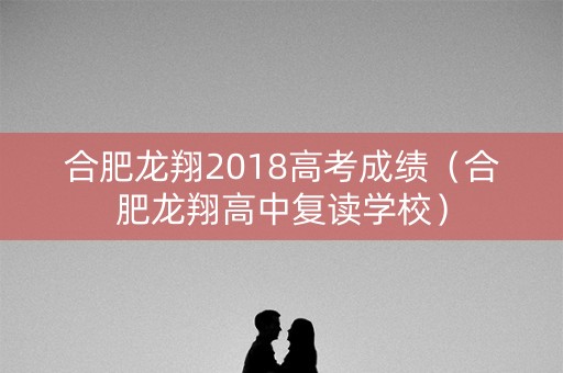 合肥龙翔2018高考成绩（合肥龙翔高中复读学校）