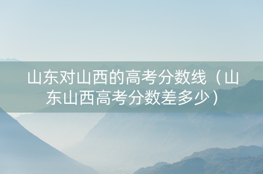山东对山西的高考分数线（山东山西高考分数差多少）