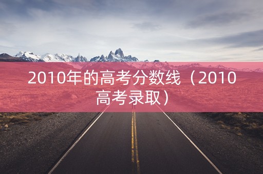 2010年的高考分数线（2010高考录取）