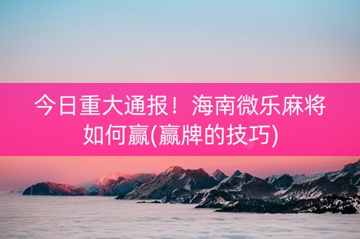 今日重大通报！海南微乐麻将如何赢(赢牌的技巧)