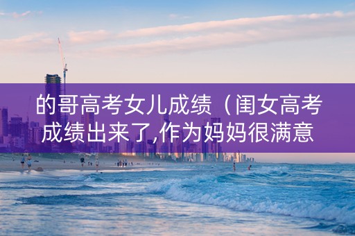 的哥高考女儿成绩（闺女高考成绩出来了,作为妈妈很满意的说说）
