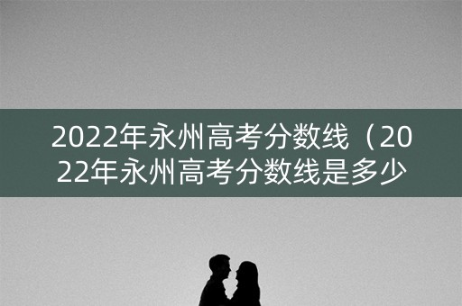 2022年永州高考分数线（2022年永州高考分数线是多少）