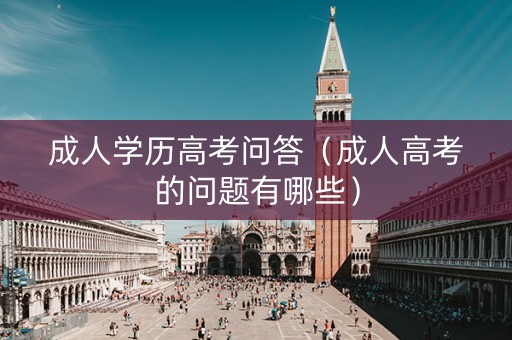 成人学历高考问答（成人高考的问题有哪些）