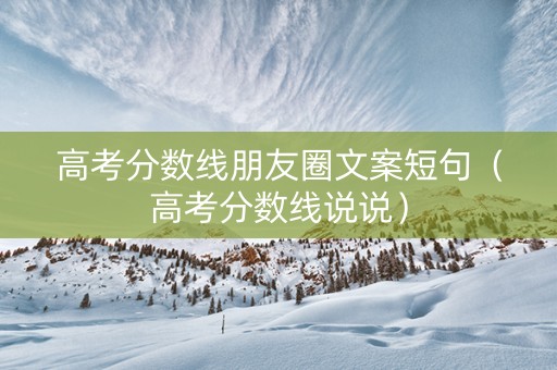 高考分数线朋友圈文案短句（高考分数线说说）