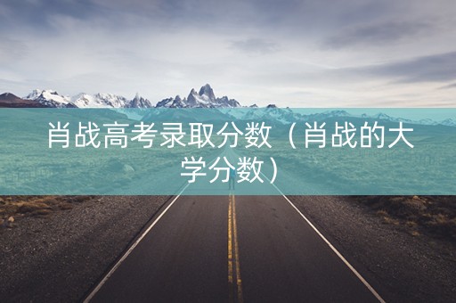 肖战高考录取分数（肖战的大学分数）