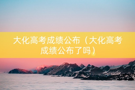 大化高考成绩公布（大化高考成绩公布了吗）