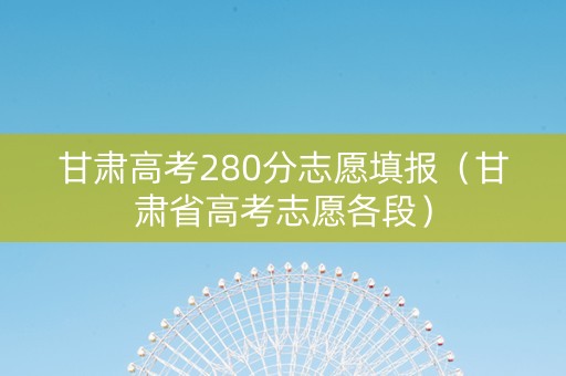 甘肃高考280分志愿填报（甘肃省高考志愿各段）