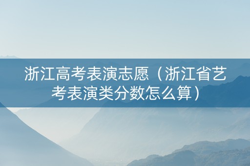 浙江高考表演志愿（浙江省艺考表演类分数怎么算）