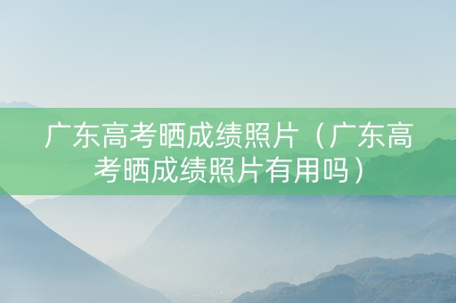 广东高考晒成绩照片（广东高考晒成绩照片有用吗）