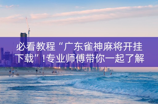 必看教程“广东雀神麻将开挂下载”!专业师傅带你一起了解（详细教程）-抖音