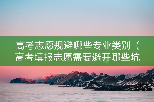 高考志愿规避哪些专业类别（高考填报志愿需要避开哪些坑）