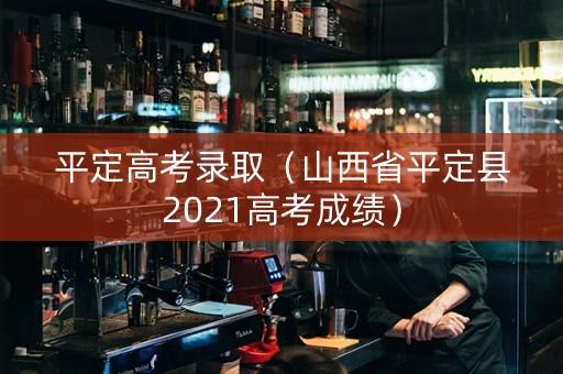 平定高考录取（山西省平定县2021高考成绩）