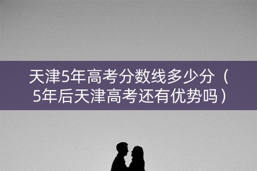天津5年高考分数线多少分（5年后天津高考还有优势吗）