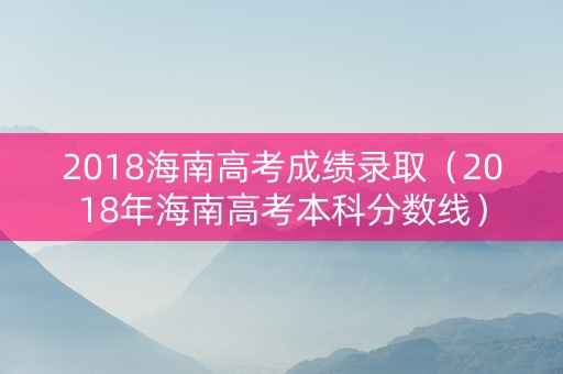 2018海南高考成绩录取（2018年海南高考本科分数线）