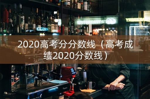 2020高考分分数线（高考成绩2020分数线）