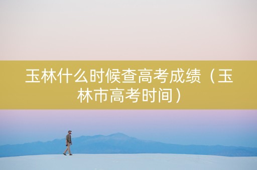 玉林什么时候查高考成绩（玉林市高考时间）