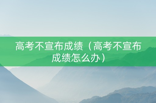 高考不宣布成绩（高考不宣布成绩怎么办）