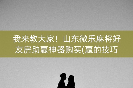 我来教大家！山东微乐麻将好友房助赢神器购买(赢的技巧系统规律)