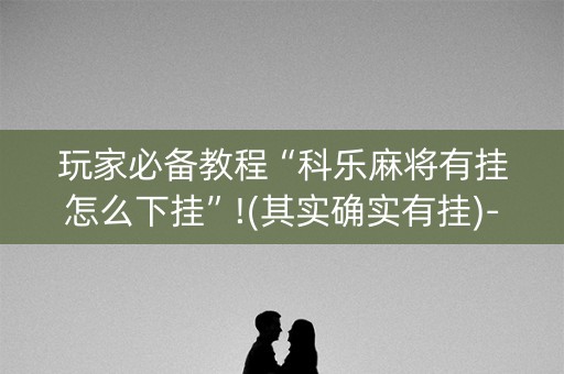 玩家必备教程“科乐麻将有挂怎么下挂”!(其实确实有挂)-抖音