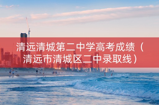 清远清城第二中学高考成绩（清远市清城区二中录取线）