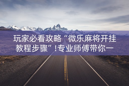 玩家必看攻略“微乐麻将开挂教程步骤”!专业师傅带你一起了解（详细教程）-抖音