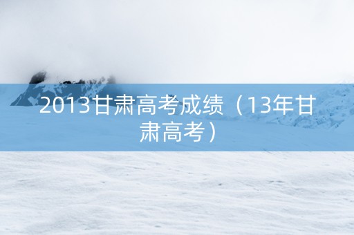 2013甘肃高考成绩（13年甘肃高考）