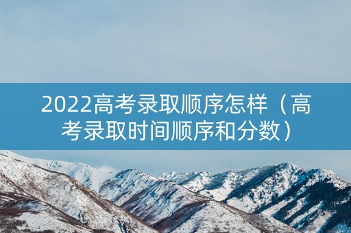 2022高考录取顺序怎样（高考录取时间顺序和分数）