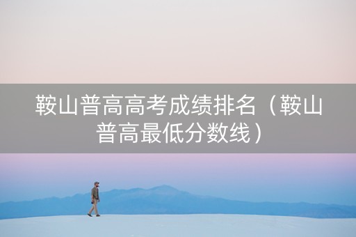 鞍山普高高考成绩排名（鞍山普高最低分数线）